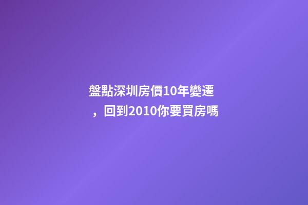 盤點深圳房價10年變遷，回到2010你要買房嗎?